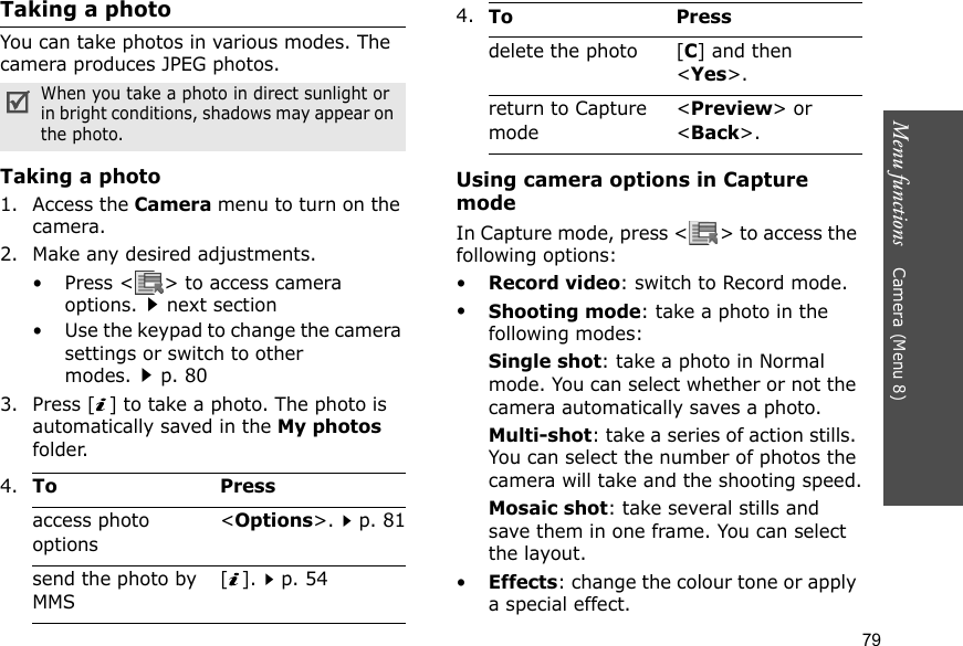 Menu functions    Camera (Menu 8)79Taking a photoYou can take photos in various modes. The camera produces JPEG photos.Taking a photo1. Access the Camera menu to turn on the camera.2. Make any desired adjustments.• Press &lt; &gt; to access camera options.next section• Use the keypad to change the camera settings or switch to other modes.p. 803. Press [ ] to take a photo. The photo is automatically saved in the My photos folder.Using camera options in Capture modeIn Capture mode, press &lt; &gt; to access the following options:•Record video: switch to Record mode.•Shooting mode: take a photo in the following modes:Single shot: take a photo in Normal mode. You can select whether or not the camera automatically saves a photo.Multi-shot: take a series of action stills. You can select the number of photos the camera will take and the shooting speed.Mosaic shot: take several stills and save them in one frame. You can select the layout.•Effects: change the colour tone or apply a special effect.When you take a photo in direct sunlight or in bright conditions, shadows may appear on the photo.4.To Pressaccess photo options&lt;Options&gt;.p. 81send the photo by MMS[].p. 54delete the photo [C] and then &lt;Yes&gt;.return to Capture mode&lt;Preview&gt; or &lt;Back&gt;.4.To Press