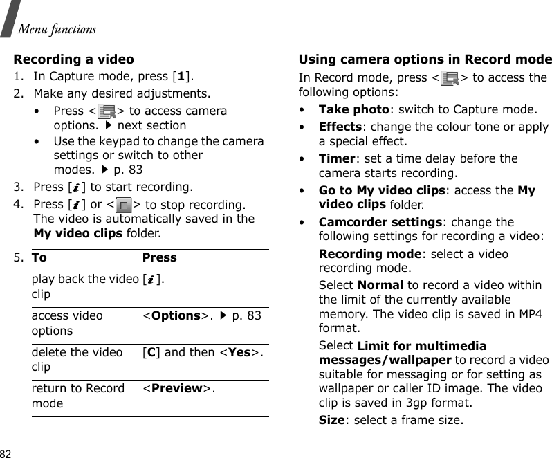 82Menu functionsRecording a video1. In Capture mode, press [1].2. Make any desired adjustments.• Press &lt; &gt; to access camera options.next section• Use the keypad to change the camera settings or switch to other modes.p. 833. Press [ ] to start recording.4. Press [ ] or &lt; &gt; to stop recording. The video is automatically saved in the My video clips folder.Using camera options in Record modeIn Record mode, press &lt; &gt; to access the following options:•Take photo: switch to Capture mode.•Effects: change the colour tone or apply a special effect.•Timer: set a time delay before the camera starts recording.•Go to My video clips: access the My video clips folder.•Camcorder settings: change the following settings for recording a video:Recording mode: select a video recording mode.Select Normal to record a video within the limit of the currently available memory. The video clip is saved in MP4 format.Select Limit for multimedia messages/wallpaper to record a video suitable for messaging or for setting as wallpaper or caller ID image. The video clip is saved in 3gp format.Size: select a frame size. 5.To Pressplay back the video clip[].access video options&lt;Options&gt;.p. 83delete the video clip[C] and then &lt;Yes&gt;.return to Record mode&lt;Preview&gt;.