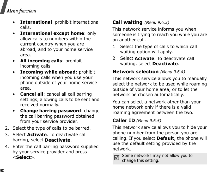 90Menu functions•International: prohibit international calls.•International except home: only allow calls to numbers within the current country when you are abroad, and to your home service area.•All incoming calls: prohibit incoming calls.•Incoming while abroad: prohibit incoming calls when you use your phone outside of your home service area.•Cancel all: cancel all call barring settings, allowing calls to be sent and received normally.•Change barring password: change the call barring password obtained from your service provider.2. Select the type of calls to be barred. 3. Select Activate. To deactivate call barring, select Deactivate.4. Enter the call barring password supplied by your service provider and press &lt;Select&gt;.Call waiting(Menu 9.6.3)This network service informs you when someone is trying to reach you while you are on another call.1. Select the type of calls to which call waiting option will apply.2. Select Activate. To deactivate call waiting, select Deactivate. Network selection (Menu 9.6.4)This network service allows you to manually select the network to be used while roaming outside of your home area, or to let the network be chosen automatically. You can select a network other than your home network only if there is a valid roaming agreement between the two.Caller ID (Menu 9.6.5)This network service allows you to hide your phone number from the person you are calling. If you select Default, the phone will use the default setting provided by the network.Some networks may not allow you to change this setting.