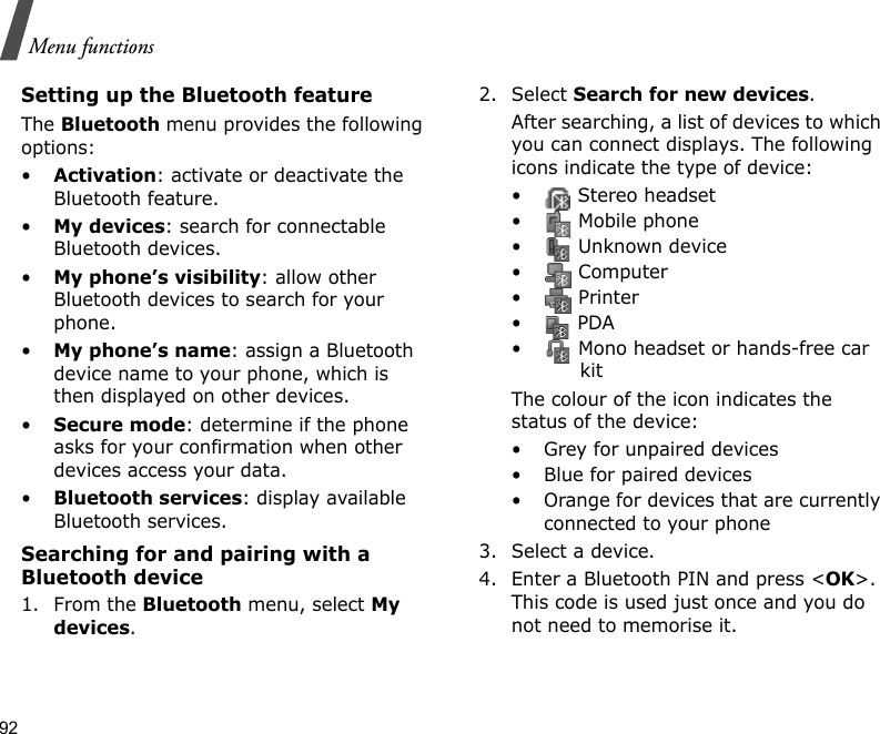 92Menu functionsSetting up the Bluetooth featureThe Bluetooth menu provides the following options:•Activation: activate or deactivate the Bluetooth feature.•My devices: search for connectable Bluetooth devices. •My phone’s visibility: allow other Bluetooth devices to search for your phone.•My phone’s name: assign a Bluetooth device name to your phone, which is then displayed on other devices.•Secure mode: determine if the phone asks for your confirmation when other devices access your data.•Bluetooth services: display available Bluetooth services. Searching for and pairing with a Bluetooth device1. From the Bluetooth menu, select My devices.2. Select Search for new devices.After searching, a list of devices to which you can connect displays. The following icons indicate the type of device:•  Stereo headset•  Mobile phone•  Unknown device• Computer• Printer• PDA•  Mono headset or hands-free car kitThe colour of the icon indicates the status of the device:• Grey for unpaired devices• Blue for paired devices• Orange for devices that are currently connected to your phone3. Select a device.4. Enter a Bluetooth PIN and press &lt;OK&gt;. This code is used just once and you do not need to memorise it.