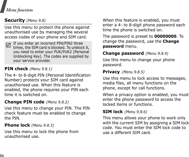 94Menu functionsSecurity (Menu 9.8)Use this menu to protect the phone against unauthorised use by managing the several access codes of your phone and SIM card.PIN check (Menu 9.8.1)The 4- to 8-digit PIN (Personal Identification Number) protects your SIM card against unauthorised use. When this feature is enabled, the phone requires your PIN each time it is switched on.Change PIN code(Menu 9.8.2) Use this menu to change your PIN. The PIN check feature must be enabled to change the PIN.Phone lock (Menu 9.8.3) Use this menu to lock the phone from unauthorised use. When this feature is enabled, you must enter a 4- to 8-digit phone password each time the phone is switched on.The password is preset to 00000000. To change the password, use the Change password menu.Change password(Menu 9.8.4)Use this menu to change your phone password. Privacy(Menu 9.8.5)Use this menu to lock access to messages, media files, all menu functions on the phone, except for call functions. When a privacy option is enabled, you must enter the phone password to access the locked items or functions. SIM lock(Menu 9.8.6)This menu allows your phone to work only with the current SIM by assigning a SIM lock code. You must enter the SIM lock code to use a different SIM card.If you enter an incorrect PIN/PIN2 three times, the SIM card is blocked. To unblock it, you need to enter your PUK/PUK2 (Personal Unblocking Key). The codes are supplied by your service provider.