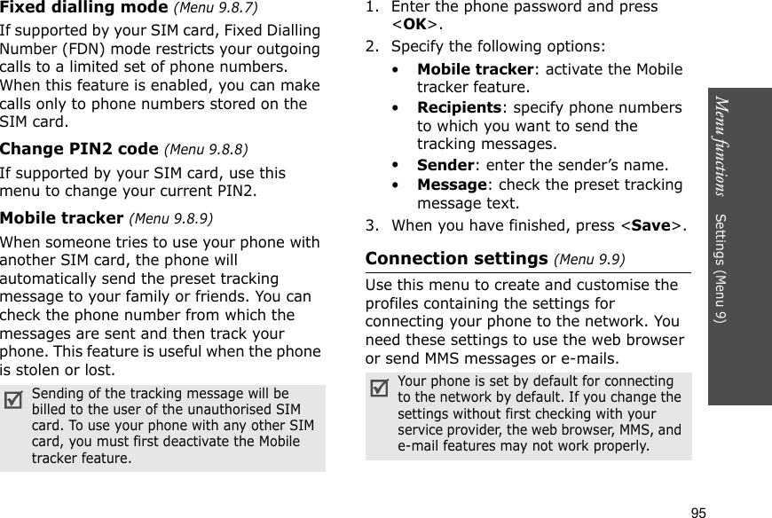 Menu functions    Settings (Menu 9)95Fixed dialling mode (Menu 9.8.7) If supported by your SIM card, Fixed Dialling Number (FDN) mode restricts your outgoing calls to a limited set of phone numbers. When this feature is enabled, you can make calls only to phone numbers stored on the SIM card.Change PIN2 code (Menu 9.8.8)If supported by your SIM card, use this menu to change your current PIN2. Mobile tracker (Menu 9.8.9)When someone tries to use your phone with another SIM card, the phone will automatically send the preset tracking message to your family or friends. You can check the phone number from which the messages are sent and then track your phone. This feature is useful when the phone is stolen or lost.1. Enter the phone password and press &lt;OK&gt;.2. Specify the following options:•Mobile tracker: activate the Mobile tracker feature.•Recipients: specify phone numbers to which you want to send the tracking messages.•Sender: enter the sender’s name.•Message: check the preset tracking message text.3. When you have finished, press &lt;Save&gt;.Connection settings (Menu 9.9)Use this menu to create and customise the profiles containing the settings for connecting your phone to the network. You need these settings to use the web browser or send MMS messages or e-mails.Sending of the tracking message will be billed to the user of the unauthorised SIM card. To use your phone with any other SIM card, you must first deactivate the Mobile tracker feature.Your phone is set by default for connecting to the network by default. If you change the settings without first checking with your service provider, the web browser, MMS, and e-mail features may not work properly.