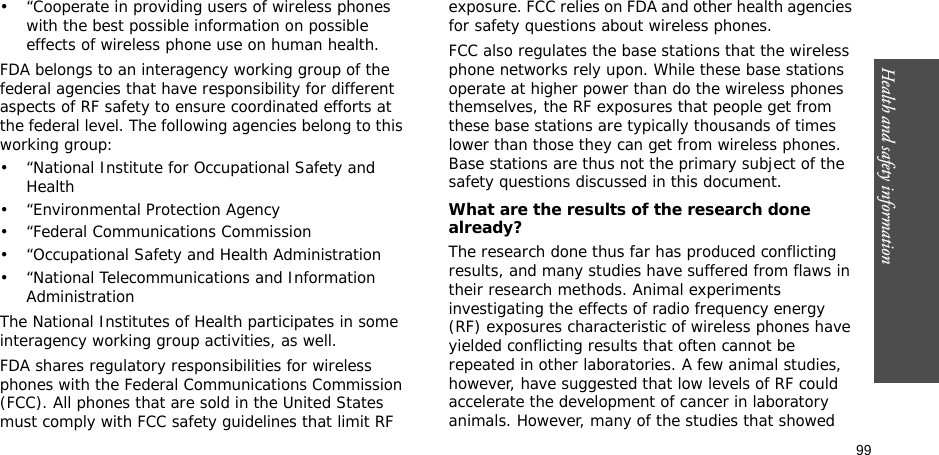 99Health and safety information• “Cooperate in providing users of wireless phones with the best possible information on possible effects of wireless phone use on human health.FDA belongs to an interagency working group of the federal agencies that have responsibility for different aspects of RF safety to ensure coordinated efforts at the federal level. The following agencies belong to this working group:• “National Institute for Occupational Safety and Health• “Environmental Protection Agency• “Federal Communications Commission• “Occupational Safety and Health Administration• “National Telecommunications and Information AdministrationThe National Institutes of Health participates in some interagency working group activities, as well.FDA shares regulatory responsibilities for wireless phones with the Federal Communications Commission (FCC). All phones that are sold in the United States must comply with FCC safety guidelines that limit RF exposure. FCC relies on FDA and other health agencies for safety questions about wireless phones.FCC also regulates the base stations that the wireless phone networks rely upon. While these base stations operate at higher power than do the wireless phones themselves, the RF exposures that people get from these base stations are typically thousands of times lower than those they can get from wireless phones. Base stations are thus not the primary subject of the safety questions discussed in this document.What are the results of the research done already?The research done thus far has produced conflicting results, and many studies have suffered from flaws in their research methods. Animal experiments investigating the effects of radio frequency energy (RF) exposures characteristic of wireless phones have yielded conflicting results that often cannot be repeated in other laboratories. A few animal studies, however, have suggested that low levels of RF could accelerate the development of cancer in laboratory animals. However, many of the studies that showed 