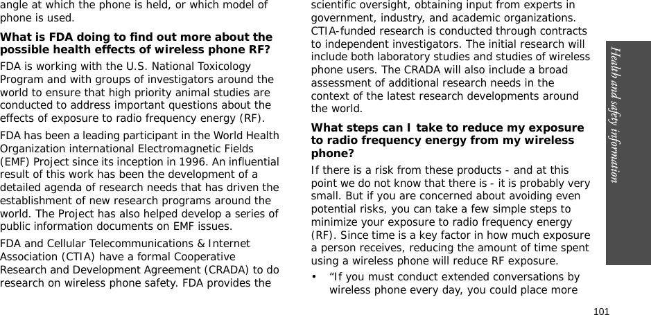 101Health and safety informationangle at which the phone is held, or which model of phone is used.What is FDA doing to find out more about the possible health effects of wireless phone RF?FDA is working with the U.S. National Toxicology Program and with groups of investigators around the world to ensure that high priority animal studies are conducted to address important questions about the effects of exposure to radio frequency energy (RF).FDA has been a leading participant in the World Health Organization international Electromagnetic Fields (EMF) Project since its inception in 1996. An influential result of this work has been the development of a detailed agenda of research needs that has driven the establishment of new research programs around the world. The Project has also helped develop a series of public information documents on EMF issues.FDA and Cellular Telecommunications &amp; Internet Association (CTIA) have a formal Cooperative Research and Development Agreement (CRADA) to do research on wireless phone safety. FDA provides the scientific oversight, obtaining input from experts in government, industry, and academic organizations. CTIA-funded research is conducted through contracts to independent investigators. The initial research will include both laboratory studies and studies of wireless phone users. The CRADA will also include a broad assessment of additional research needs in the context of the latest research developments around the world.What steps can I take to reduce my exposure to radio frequency energy from my wireless phone?If there is a risk from these products - and at this point we do not know that there is - it is probably very small. But if you are concerned about avoiding even potential risks, you can take a few simple steps to minimize your exposure to radio frequency energy (RF). Since time is a key factor in how much exposure a person receives, reducing the amount of time spent using a wireless phone will reduce RF exposure.• “If you must conduct extended conversations by wireless phone every day, you could place more 