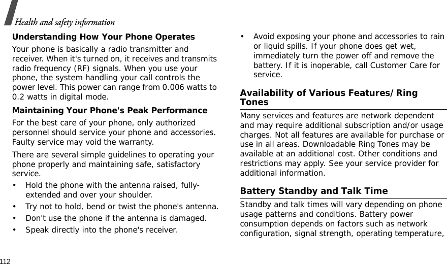 112Health and safety informationUnderstanding How Your Phone OperatesYour phone is basically a radio transmitter and receiver. When it&apos;s turned on, it receives and transmits radio frequency (RF) signals. When you use your phone, the system handling your call controls the power level. This power can range from 0.006 watts to 0.2 watts in digital mode.Maintaining Your Phone&apos;s Peak PerformanceFor the best care of your phone, only authorized personnel should service your phone and accessories. Faulty service may void the warranty.There are several simple guidelines to operating your phone properly and maintaining safe, satisfactory service.• Hold the phone with the antenna raised, fully-extended and over your shoulder.• Try not to hold, bend or twist the phone&apos;s antenna.• Don&apos;t use the phone if the antenna is damaged.• Speak directly into the phone&apos;s receiver.• Avoid exposing your phone and accessories to rain or liquid spills. If your phone does get wet, immediately turn the power off and remove the battery. If it is inoperable, call Customer Care for service.Availability of Various Features/Ring TonesMany services and features are network dependent and may require additional subscription and/or usage charges. Not all features are available for purchase or use in all areas. Downloadable Ring Tones may be available at an additional cost. Other conditions and restrictions may apply. See your service provider for additional information.Battery Standby and Talk TimeStandby and talk times will vary depending on phone usage patterns and conditions. Battery power consumption depends on factors such as network configuration, signal strength, operating temperature, 