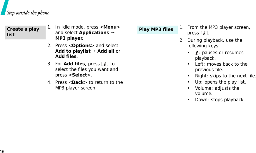 16Step outside the phone1. In Idle mode, press &lt;Menu&gt; and select Applications → MP3 player.2. Press &lt;Options&gt; and select Add to playlist → Add all or Add files.3. For Add files, press [ ] to select the files you want and press &lt;Select&gt;.4. Press &lt;Back&gt; to return to the MP3 player screen.Create a play list1. From the MP3 player screen, press [ ].2. During playback, use the following keys:•: pauses or resumes playback.• Left: moves back to the previous file.• Right: skips to the next file.• Up: opens the play list.•Volume: adjusts the volume.• Down: stops playback.Play MP3 files