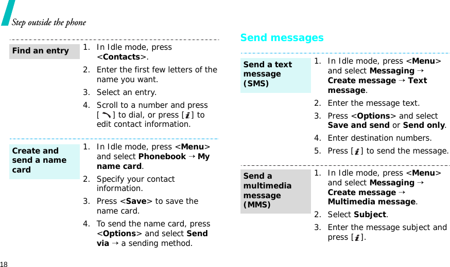 18Step outside the phoneSend messages1. In Idle mode, press &lt;Contacts&gt;.2. Enter the first few letters of the name you want.3. Select an entry.4. Scroll to a number and press [] to dial, or press [ ] to edit contact information.1. In Idle mode, press &lt;Menu&gt; and select Phonebook → My name card.2. Specify your contact information.3. Press &lt;Save&gt; to save the name card.4. To send the name card, press &lt;Options&gt; and select Send via → a sending method.Find an entryCreate and send a name card1. In Idle mode, press &lt;Menu&gt; and select Messaging → Create message → Text message.2. Enter the message text.3. Press &lt;Options&gt; and select Save and send or Send only.4. Enter destination numbers.5. Press [ ] to send the message.1. In Idle mode, press &lt;Menu&gt; and select Messaging → Create message → Multimedia message.2. Select Subject.3. Enter the message subject and press [ ].Send a text message (SMS)Send a multimedia message (MMS)