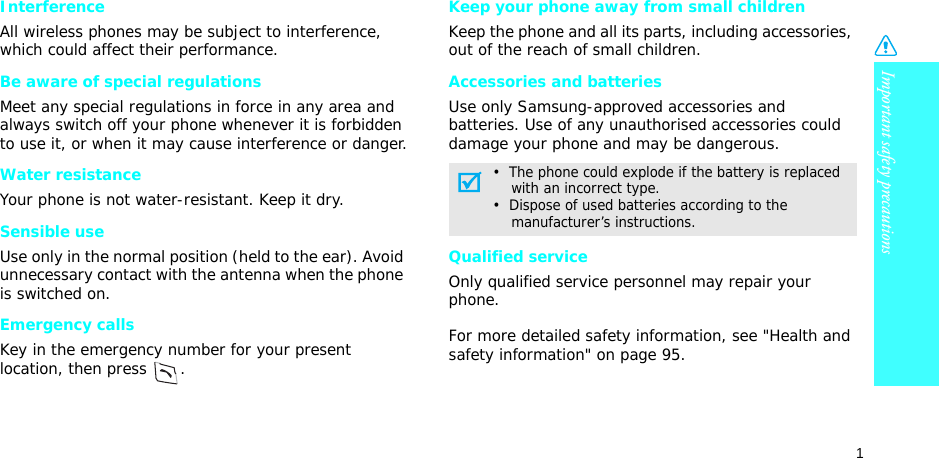 1Important safety precautionsInterferenceAll wireless phones may be subject to interference, which could affect their performance.Be aware of special regulationsMeet any special regulations in force in any area and always switch off your phone whenever it is forbidden to use it, or when it may cause interference or danger.Water resistanceYour phone is not water-resistant. Keep it dry. Sensible useUse only in the normal position (held to the ear). Avoid unnecessary contact with the antenna when the phone is switched on.Emergency callsKey in the emergency number for your present location, then press  . Keep your phone away from small children Keep the phone and all its parts, including accessories, out of the reach of small children.Accessories and batteriesUse only Samsung-approved accessories and batteries. Use of any unauthorised accessories could damage your phone and may be dangerous.Qualified serviceOnly qualified service personnel may repair your phone.For more detailed safety information, see &quot;Health and safety information&quot; on page 95.•  The phone could explode if the battery is replaced    with an incorrect type.•  Dispose of used batteries according to the    manufacturer’s instructions.