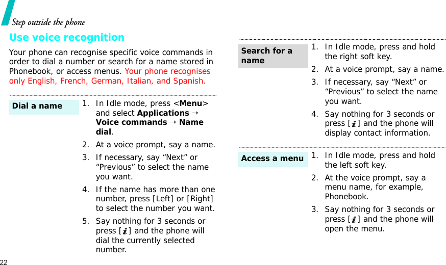 22Step outside the phoneUse voice recognitionYour phone can recognise specific voice commands in order to dial a number or search for a name stored in Phonebook, or access menus. Your phone recognises only English, French, German, Italian, and Spanish.1. In Idle mode, press &lt;Menu&gt; and select Applications → Voice commands → Name dial.2. At a voice prompt, say a name.3. If necessary, say “Next” or “Previous” to select the name you want.4. If the name has more than one number, press [Left] or [Right] to select the number you want.5. Say nothing for 3 seconds or press [ ] and the phone will dial the currently selected number.Dial a name1. In Idle mode, press and hold the right soft key.2. At a voice prompt, say a name.3. If necessary, say “Next” or “Previous” to select the name you want.4. Say nothing for 3 seconds or press [ ] and the phone will display contact information.1. In Idle mode, press and hold the left soft key.2. At the voice prompt, say a menu name, for example, Phonebook.3. Say nothing for 3 seconds or press [ ] and the phone will open the menu.Search for a nameAccess a menu