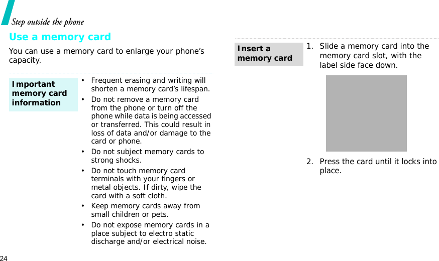 24Step outside the phoneUse a memory cardYou can use a memory card to enlarge your phone’s capacity.• Frequent erasing and writing will shorten a memory card’s lifespan.• Do not remove a memory card from the phone or turn off the phone while data is being accessed or transferred. This could result in loss of data and/or damage to the card or phone.• Do not subject memory cards to strong shocks.• Do not touch memory card terminals with your fingers or metal objects. If dirty, wipe the card with a soft cloth.• Keep memory cards away from small children or pets.• Do not expose memory cards in a place subject to electro static discharge and/or electrical noise.Important memory card information1. Slide a memory card into the memory card slot, with the label side face down.2. Press the card until it locks into place.Insert a memory card