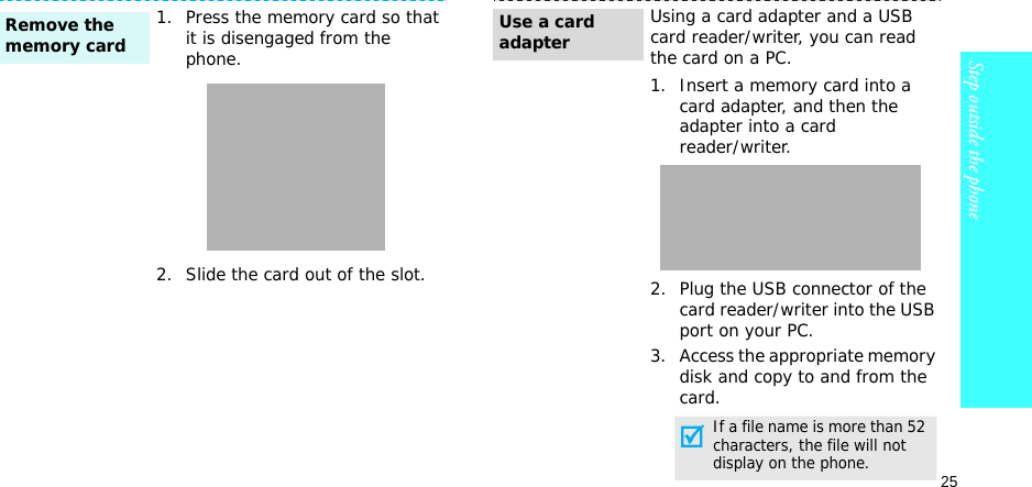 25Step outside the phone1. Press the memory card so that it is disengaged from the phone.2. Slide the card out of the slot.Remove the memory cardUsing a card adapter and a USB card reader/writer, you can read the card on a PC.1. Insert a memory card into a card adapter, and then the adapter into a cardreader/writer.2. Plug the USB connector of the card reader/writer into the USB port on your PC.3. Access the appropriate memory disk and copy to and from the card.Use a card adapterIf a file name is more than 52 characters, the file will not display on the phone.