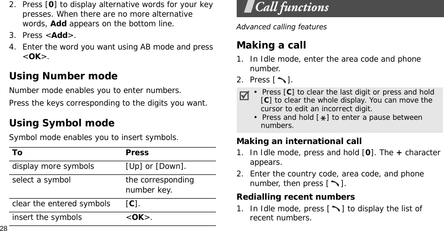282. Press [0] to display alternative words for your key presses. When there are no more alternative words, Add appears on the bottom line. 3. Press &lt;Add&gt;.4. Enter the word you want using AB mode and press &lt;OK&gt;.Using Number modeNumber mode enables you to enter numbers. Press the keys corresponding to the digits you want.Using Symbol modeSymbol mode enables you to insert symbols.Call functionsAdvanced calling featuresMaking a call1. In Idle mode, enter the area code and phone number.2. Press [ ].Making an international call1. In Idle mode, press and hold [0]. The + character appears.2. Enter the country code, area code, and phone number, then press [ ].Redialling recent numbers1. In Idle mode, press [ ] to display the list of recent numbers.To Pressdisplay more symbols [Up] or [Down]. select a symbol the corresponding number key.clear the entered symbols [C]. insert the symbols &lt;OK&gt;.•  Press [C] to clear the last digit or press and hold   [C] to clear the whole display. You can move the   cursor to edit an incorrect digit.•  Press and hold [ ] to enter a pause between   numbers.