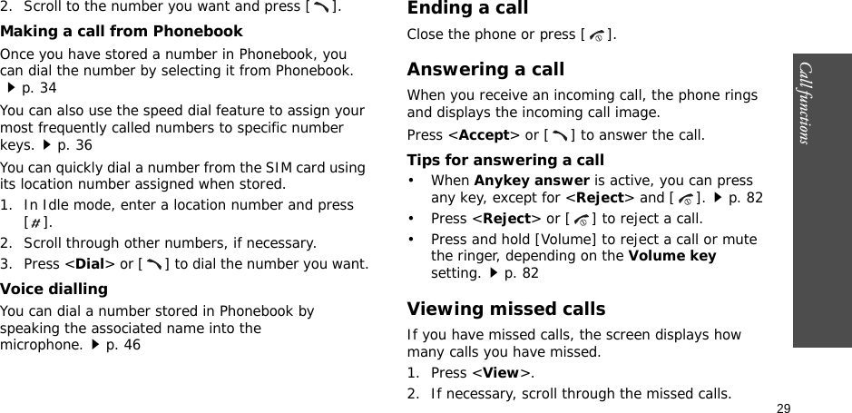 29Call functions    2. Scroll to the number you want and press [ ].Making a call from PhonebookOnce you have stored a number in Phonebook, you can dial the number by selecting it from Phonebook.p. 34You can also use the speed dial feature to assign your most frequently called numbers to specific number keys.p. 36You can quickly dial a number from the SIM card using its location number assigned when stored.1. In Idle mode, enter a location number and press [].2. Scroll through other numbers, if necessary.3. Press &lt;Dial&gt; or [ ] to dial the number you want.Voice diallingYou can dial a number stored in Phonebook by speaking the associated name into the microphone.p. 46Ending a callClose the phone or press [ ].Answering a callWhen you receive an incoming call, the phone rings and displays the incoming call image. Press &lt;Accept&gt; or [ ] to answer the call.Tips for answering a call• When Anykey answer is active, you can press any key, except for &lt;Reject&gt; and [ ].p. 82• Press &lt;Reject&gt; or [ ] to reject a call.• Press and hold [Volume] to reject a call or mute the ringer, depending on the Volume key setting.p. 82Viewing missed callsIf you have missed calls, the screen displays how many calls you have missed.1. Press &lt;View&gt;.2. If necessary, scroll through the missed calls.