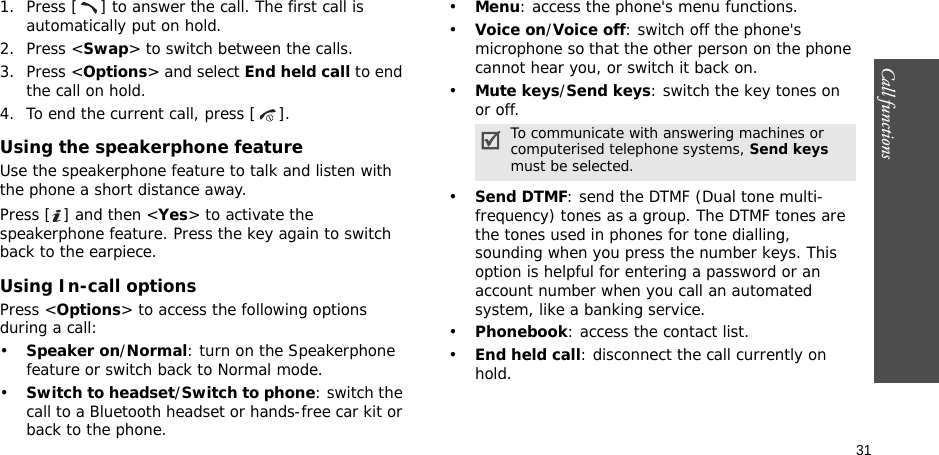 31Call functions    1. Press [ ] to answer the call. The first call is automatically put on hold.2. Press &lt;Swap&gt; to switch between the calls.3. Press &lt;Options&gt; and select End held call to end the call on hold.4. To end the current call, press [ ].Using the speakerphone featureUse the speakerphone feature to talk and listen with the phone a short distance away.Press [ ] and then &lt;Yes&gt; to activate the speakerphone feature. Press the key again to switch back to the earpiece.Using In-call optionsPress &lt;Options&gt; to access the following options during a call:•Speaker on/Normal: turn on the Speakerphone feature or switch back to Normal mode.•Switch to headset/Switch to phone: switch the call to a Bluetooth headset or hands-free car kit or back to the phone.•Menu: access the phone&apos;s menu functions.•Voice on/Voice off: switch off the phone&apos;s microphone so that the other person on the phone cannot hear you, or switch it back on.•Mute keys/Send keys: switch the key tones on or off.•Send DTMF: send the DTMF (Dual tone multi-frequency) tones as a group. The DTMF tones are the tones used in phones for tone dialling, sounding when you press the number keys. This option is helpful for entering a password or an account number when you call an automated system, like a banking service.•Phonebook: access the contact list.•End held call: disconnect the call currently on hold.To communicate with answering machines or computerised telephone systems, Send keys must be selected.