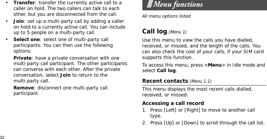 32•Transfer: transfer the currently active call to a caller on hold. The two callers can talk to each other, but you are disconnected from the call.•Join: set up a multi-party call by adding a caller on hold to a currently active call. You can include up to 5 people on a multi-party call.•Select one: select one of multi-party call participants. You can then use the following options:Private: have a private conversation with one multi-party call participant. The other participants can converse with each other. After the private conversation, select Join to return to the multi-party call.Remove: disconnect one multi-party call participant.Menu functionsAll menu options listedCall log (Menu 1)Use this menu to view the calls you have dialled, received, or missed, and the length of the calls. You can also check the cost of your calls, if your SIM card supports this function.To access this menu, press &lt;Menu&gt; in Idle mode and select Call log.Recent contacts (Menu 1.1)This menu displays the most recent calls dialled, received, or missed. Accessing a call record1. Press [Left] or [Right] to move to another call type.2. Press [Up] or [Down] to scroll through the call list. 