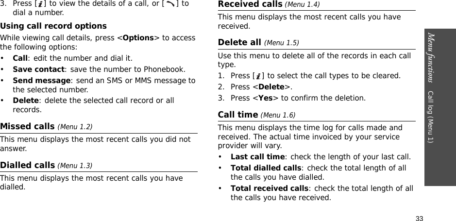 33Menu functions    Call log (Menu 1)3. Press [ ] to view the details of a call, or [ ] to dial a number.Using call record optionsWhile viewing call details, press &lt;Options&gt; to access the following options:•Call: edit the number and dial it.•Save contact: save the number to Phonebook.•Send message: send an SMS or MMS message to the selected number.•Delete: delete the selected call record or all records.Missed calls (Menu 1.2)This menu displays the most recent calls you did not answer.Dialled calls (Menu 1.3)This menu displays the most recent calls you have dialled.Received calls (Menu 1.4) This menu displays the most recent calls you have received. Delete all (Menu 1.5) Use this menu to delete all of the records in each call type.1. Press [ ] to select the call types to be cleared. 2. Press &lt;Delete&gt;. 3. Press &lt;Yes&gt; to confirm the deletion.Call time (Menu 1.6)This menu displays the time log for calls made and received. The actual time invoiced by your service provider will vary.•Last call time: check the length of your last call.•Total dialled calls: check the total length of all the calls you have dialled.•Total received calls: check the total length of all the calls you have received.