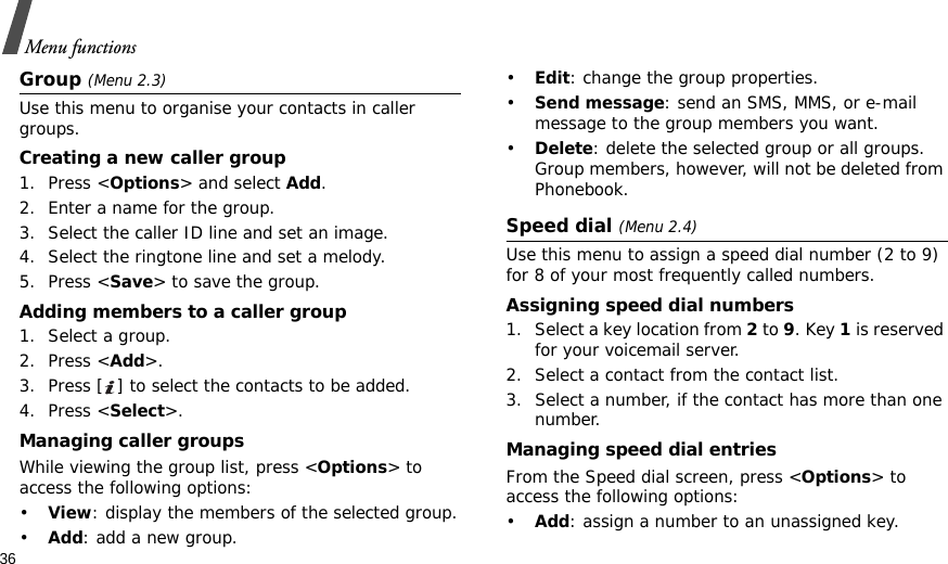 36Menu functionsGroup (Menu 2.3)Use this menu to organise your contacts in caller groups.Creating a new caller group1. Press &lt;Options&gt; and select Add.2. Enter a name for the group.3. Select the caller ID line and set an image.4. Select the ringtone line and set a melody.5. Press &lt;Save&gt; to save the group.Adding members to a caller group1. Select a group.2. Press &lt;Add&gt;.3. Press [ ] to select the contacts to be added.4. Press &lt;Select&gt;.Managing caller groupsWhile viewing the group list, press &lt;Options&gt; to access the following options:•View: display the members of the selected group.•Add: add a new group.•Edit: change the group properties.•Send message: send an SMS, MMS, or e-mail message to the group members you want.•Delete: delete the selected group or all groups. Group members, however, will not be deleted from Phonebook.Speed dial (Menu 2.4)Use this menu to assign a speed dial number (2 to 9) for 8 of your most frequently called numbers.Assigning speed dial numbers1. Select a key location from 2 to 9. Key 1 is reserved for your voicemail server.2. Select a contact from the contact list.3. Select a number, if the contact has more than one number.Managing speed dial entriesFrom the Speed dial screen, press &lt;Options&gt; to access the following options:•Add: assign a number to an unassigned key.