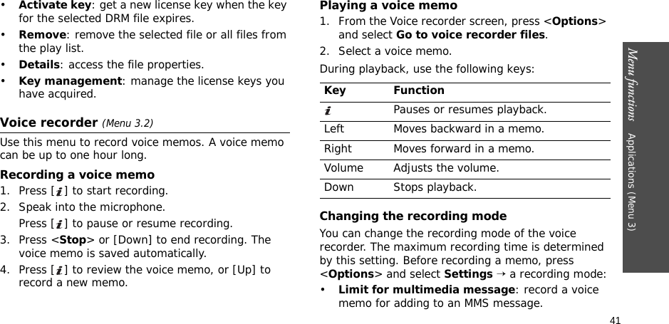 41Menu functions    Applications (Menu 3)•Activate key: get a new license key when the key for the selected DRM file expires.•Remove: remove the selected file or all files from the play list.•Details: access the file properties.•Key management: manage the license keys you have acquired.Voice recorder (Menu 3.2)Use this menu to record voice memos. A voice memo can be up to one hour long.Recording a voice memo1. Press [ ] to start recording.2. Speak into the microphone. Press [ ] to pause or resume recording.3. Press &lt;Stop&gt; or [Down] to end recording. The voice memo is saved automatically.4. Press [ ] to review the voice memo, or [Up] to record a new memo.Playing a voice memo1. From the Voice recorder screen, press &lt;Options&gt; and select Go to voice recorder files.2. Select a voice memo.During playback, use the following keys:Changing the recording modeYou can change the recording mode of the voice recorder. The maximum recording time is determined by this setting. Before recording a memo, press &lt;Options&gt; and select Settings → a recording mode:•Limit for multimedia message: record a voice memo for adding to an MMS message.Key FunctionPauses or resumes playback.Left Moves backward in a memo.Right Moves forward in a memo.Volume Adjusts the volume.Down Stops playback.