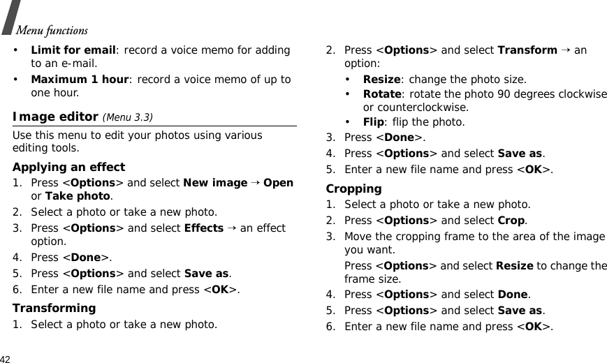 42Menu functions•Limit for email: record a voice memo for adding to an e-mail.•Maximum 1 hour: record a voice memo of up to one hour.Image editor (Menu 3.3)Use this menu to edit your photos using various editing tools.Applying an effect1. Press &lt;Options&gt; and select New image → Open or Take photo.2. Select a photo or take a new photo.3. Press &lt;Options&gt; and select Effects → an effect option.4. Press &lt;Done&gt;.5. Press &lt;Options&gt; and select Save as.6. Enter a new file name and press &lt;OK&gt;. Transforming1. Select a photo or take a new photo.2. Press &lt;Options&gt; and select Transform → an option:•Resize: change the photo size.•Rotate: rotate the photo 90 degrees clockwise or counterclockwise.•Flip: flip the photo.3. Press &lt;Done&gt;.4. Press &lt;Options&gt; and select Save as.5. Enter a new file name and press &lt;OK&gt;. Cropping1. Select a photo or take a new photo.2. Press &lt;Options&gt; and select Crop.3. Move the cropping frame to the area of the image you want. Press &lt;Options&gt; and select Resize to change the frame size.4. Press &lt;Options&gt; and select Done.5. Press &lt;Options&gt; and select Save as.6. Enter a new file name and press &lt;OK&gt;. 