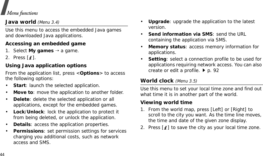 44Menu functionsJava world (Menu 3.4)Use this menu to access the embedded Java games and downloaded Java applications.Accessing an embedded game1. Select My games → a game.2. Press [ ].Using Java application optionsFrom the application list, press &lt;Options&gt; to access the following options:•Start: launch the selected application.•Move to: move the application to another folder.•Delete: delete the selected application or all applications, except for the embedded games.•Lock/Unlock: lock the application to protect it from being deleted, or unlock the application.•Details: access the application properties.•Permissions: set permission settings for services charging you additional costs, such as network access and SMS.•Upgrade: upgrade the application to the latest version.•Send information via SMS: send the URL containing the application via SMS.•Memory status: access memory information for applications.•Setting: select a connection profile to be used for applications requiring network access. You can also create or edit a profile.p. 92World clock (Menu 3.5)Use this menu to set your local time zone and find out what time it is in another part of the world. Viewing world time1. From the world map, press [Left] or [Right] to scroll to the city you want. As the time line moves, the time and date of the given zone display.2. Press [ ] to save the city as your local time zone.