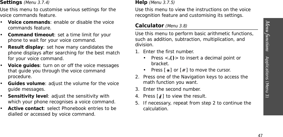 47Menu functions    Applications (Menu 3)Settings (Menu 3.7.4)Use this menu to customise various settings for the voice commands feature.•Voice commands: enable or disable the voice commands feature.•Command timeout: set a time limit for your phone to wait for your voice command.•Result display: set how many candidates the phone displays after searching for the best match for your voice command.•Voice guides: turn on or off the voice messages that guide you through the voice command procedure.•Guides volume: adjust the volume for the voice guide messages.•Sensitivity level: adjust the sensitivity with which your phone recognises a voice command.•Active contact: select Phonebook entries to be dialled or accessed by voice command.Help (Menu 3.7.5)Use this menu to view the instructions on the voice recognition feature and customising its settings.Calculator (Menu 3.8) Use this menu to perform basic arithmetic functions, such as addition, subtraction, multiplication, and division.1. Enter the first number. •Press &lt;.()&gt; to insert a decimal point or bracket.•Press [] or [] to move the cursor.2. Press one of the Navigation keys to access the math function you want.3. Enter the second number.4. Press [ ] to view the result.5. If necessary, repeat from step 2 to continue the calculation.