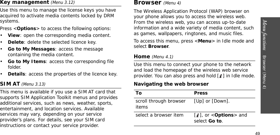49Menu functions    Browser (Menu 4)Key management (Menu 3.12)Use this menu to manage the license keys you have acquired to activate media contents locked by DRM systems.Press &lt;Options&gt; to access the following options:•View: open the corresponding media content.•Delete: delete the selected licence key.•Go to My Messages: access the message containing the media content.•Go to My Items: access the corresponding file folder.•Details: access the properties of the licence key.SIM AT (Menu 3.13) This menu is available if you use a SIM AT card that supports SIM Application Toolkit menus and provides additional services, such as news, weather, sports, entertainment, and location services. Available services may vary, depending on your service provider’s plans. For details, see your SIM card instructions or contact your service provider.Browser (Menu 4)The Wireless Application Protocol (WAP) browser on your phone allows you to access the wireless web. From the wireless web, you can access up-to-date information and a wide variety of media content, such as games, wallpapers, ringtones, and music files.To access this menu, press &lt;Menu&gt; in Idle mode and select Browser.Home (Menu 4.1)Use this menu to connect your phone to the network and load the homepage of the wireless web service provider. You can also press and hold [ ] in Idle mode.Navigating the web browserTo Pressscroll through browser items  [Up] or [Down]. select a browser item [ ], or &lt;Options&gt; and select Go to.