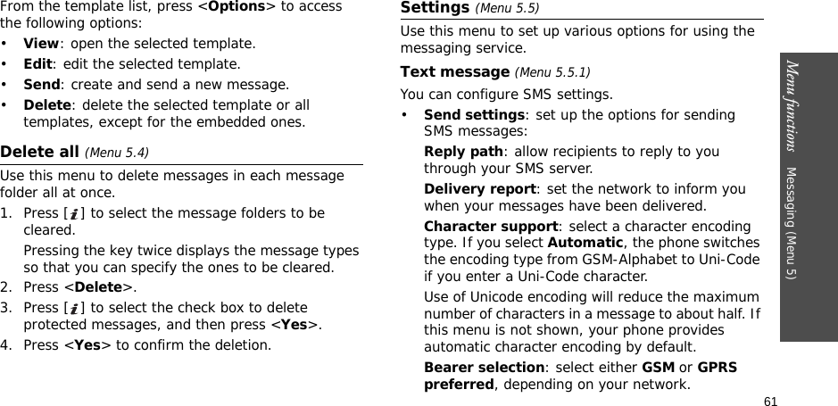 61Menu functions    Messaging (Menu 5)From the template list, press &lt;Options&gt; to access the following options:•View: open the selected template.•Edit: edit the selected template.•Send: create and send a new message.•Delete: delete the selected template or all templates, except for the embedded ones.Delete all (Menu 5.4)Use this menu to delete messages in each message folder all at once.1. Press [ ] to select the message folders to be cleared.Pressing the key twice displays the message types so that you can specify the ones to be cleared.2. Press &lt;Delete&gt;.3. Press [ ] to select the check box to delete protected messages, and then press &lt;Yes&gt;.4. Press &lt;Yes&gt; to confirm the deletion.Settings (Menu 5.5)Use this menu to set up various options for using the messaging service.Text message (Menu 5.5.1)You can configure SMS settings.•Send settings: set up the options for sending SMS messages:Reply path: allow recipients to reply to you through your SMS server. Delivery report: set the network to inform you when your messages have been delivered. Character support: select a character encoding type. If you select Automatic, the phone switches the encoding type from GSM-Alphabet to Uni-Code if you enter a Uni-Code character. Use of Unicode encoding will reduce the maximum number of characters in a message to about half. If this menu is not shown, your phone provides automatic character encoding by default.Bearer selection: select either GSM or GPRS preferred, depending on your network.