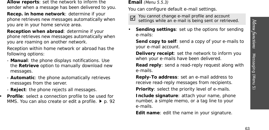 63Menu functions    Messaging (Menu 5)Allow reports: set the network to inform the sender when a message has been delivered to you.Recep. in home network: determine if your phone retrieves new messages automatically when you are in your home service area.Reception when abroad: determine if your phone retrieves new messages automatically when you are roaming on another network.Reception within home network or abroad has the following options:- Manual: the phone displays notifications. Use the Retrieve option to manually download new messages.- Automatic: the phone automatically retrieves messages from the server.- Reject: the phone rejects all messages.•Profile: select a connection profile to be used for MMS. You can also create or edit a profile.p. 92 Email (Menu 5.5.3)You can configure default e-mail settings.•Sending settings: set up the options for sending e-mails:Send copy to self: send a copy of your e-mails to your e-mail account.Delivery receipt: set the network to inform you when your e-mails have been delivered.Read reply: send a read-reply request along with e-mails.Reply-To address: set an e-mail address to receive read-reply messages from recipients. Priority: select the priority level of e-mails.Include signature: attach your name, phone number, a simple memo, or a tag line to youre-mails.Edit name: edit the name in your signature.You cannot change e-mail profile and account settings while an e-mail is being sent or retrieved.