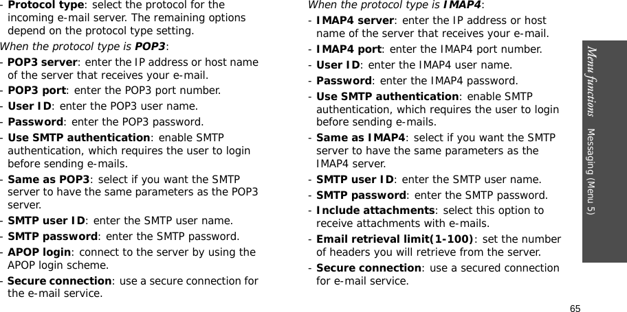 65Menu functions    Messaging (Menu 5)- Protocol type: select the protocol for the incoming e-mail server. The remaining options depend on the protocol type setting. When the protocol type is POP3:- POP3 server: enter the IP address or host name of the server that receives your e-mail.- POP3 port: enter the POP3 port number.- User ID: enter the POP3 user name.- Password: enter the POP3 password.- Use SMTP authentication: enable SMTP authentication, which requires the user to login before sending e-mails.- Same as POP3: select if you want the SMTP server to have the same parameters as the POP3 server.- SMTP user ID: enter the SMTP user name.- SMTP password: enter the SMTP password.- APOP login: connect to the server by using the APOP login scheme. - Secure connection: use a secure connection for the e-mail service.When the protocol type is IMAP4:- IMAP4 server: enter the IP address or host name of the server that receives your e-mail.- IMAP4 port: enter the IMAP4 port number.- User ID: enter the IMAP4 user name.- Password: enter the IMAP4 password.- Use SMTP authentication: enable SMTP authentication, which requires the user to login before sending e-mails.- Same as IMAP4: select if you want the SMTP server to have the same parameters as the IMAP4 server.- SMTP user ID: enter the SMTP user name.- SMTP password: enter the SMTP password.- Include attachments: select this option to receive attachments with e-mails.- Email retrieval limit(1-100): set the number of headers you will retrieve from the server.- Secure connection: use a secured connection for e-mail service.