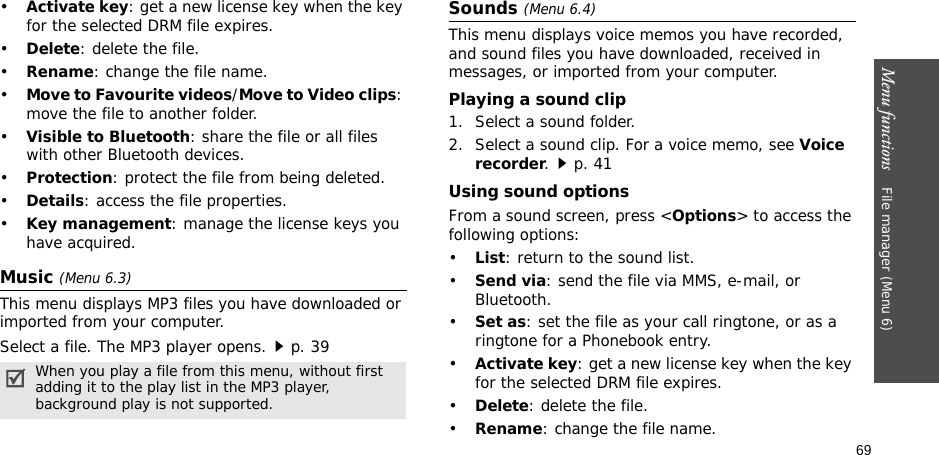 69Menu functions    File manager (Menu 6)•Activate key: get a new license key when the key for the selected DRM file expires.•Delete: delete the file.•Rename: change the file name.•Move to Favourite videos/Move to Video clips: move the file to another folder.•Visible to Bluetooth: share the file or all files with other Bluetooth devices.•Protection: protect the file from being deleted.•Details: access the file properties.•Key management: manage the license keys you have acquired.Music (Menu 6.3)This menu displays MP3 files you have downloaded or imported from your computer.Select a file. The MP3 player opens.p. 39Sounds (Menu 6.4)This menu displays voice memos you have recorded, and sound files you have downloaded, received in messages, or imported from your computer. Playing a sound clip1. Select a sound folder. 2. Select a sound clip. For a voice memo, see Voice recorder.p. 41Using sound optionsFrom a sound screen, press &lt;Options&gt; to access the following options:•List: return to the sound list.•Send via: send the file via MMS, e-mail, or Bluetooth.•Set as: set the file as your call ringtone, or as a ringtone for a Phonebook entry.•Activate key: get a new license key when the key for the selected DRM file expires.•Delete: delete the file.•Rename: change the file name.When you play a file from this menu, without first adding it to the play list in the MP3 player, background play is not supported.