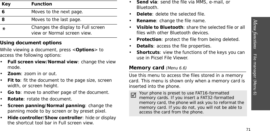 71Menu functions    File manager (Menu 6)Using document optionsWhile viewing a document, press &lt;Options&gt; to access the following options:•Full screen view/Normal view: change the view mode.•Zoom: zoom in or out.•Fit to: fit the document to the page size, screen width, or screen height.•Go to: move to another page of the document.•Rotate: rotate the document.•Screen panning/Normal panning: change the panning mode to by screen or by preset pixel.•Hide controller/Show controller: hide or display the shortcut tool bar in Full screen view.•Send via: send the file via MMS, e-mail, or Bluetooth.•Delete: delete the selected file.•Rename: change the file name.•Visible to Bluetooth: share the selected file or all files with other Bluetooth devices.•Protection: protect the file from being deleted.•Details: access the file properties.•Shortcuts: view the functions of the keys you can use in Picsel File Viewer.Memory card (Menu 6.6)Use this menu to access the files stored in a memory card. This menu is shown only when a memory card is inserted into the phone.6Moves to the next page.8Moves to the last page.Changes the display to Full screen view or Normal screen view.Key FunctionYour phone is preset to use FAT16-formatted memory cards. If you insert a FAT32-formatted memory card, the phone will ask you to reformat the memory card. If you do not, you will not be able to access the card from the phone.