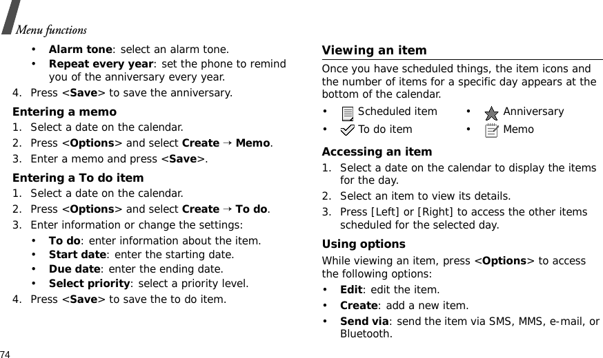74Menu functions•Alarm tone: select an alarm tone.•Repeat every year: set the phone to remind you of the anniversary every year.4. Press &lt;Save&gt; to save the anniversary.Entering a memo1. Select a date on the calendar.2. Press &lt;Options&gt; and select Create → Memo.3. Enter a memo and press &lt;Save&gt;.Entering a To do item1. Select a date on the calendar.2. Press &lt;Options&gt; and select Create → To do.3. Enter information or change the settings:•To do: enter information about the item.•Start date: enter the starting date.•Due date: enter the ending date.•Select priority: select a priority level.4. Press &lt;Save&gt; to save the to do item.Viewing an itemOnce you have scheduled things, the item icons and the number of items for a specific day appears at the bottom of the calendar.Accessing an item1. Select a date on the calendar to display the items for the day. 2. Select an item to view its details.3. Press [Left] or [Right] to access the other items scheduled for the selected day.Using optionsWhile viewing an item, press &lt;Options&gt; to access the following options:•Edit: edit the item.•Create: add a new item.•Send via: send the item via SMS, MMS, e-mail, or Bluetooth.•  Scheduled item •  Anniversary• To do item • Memo