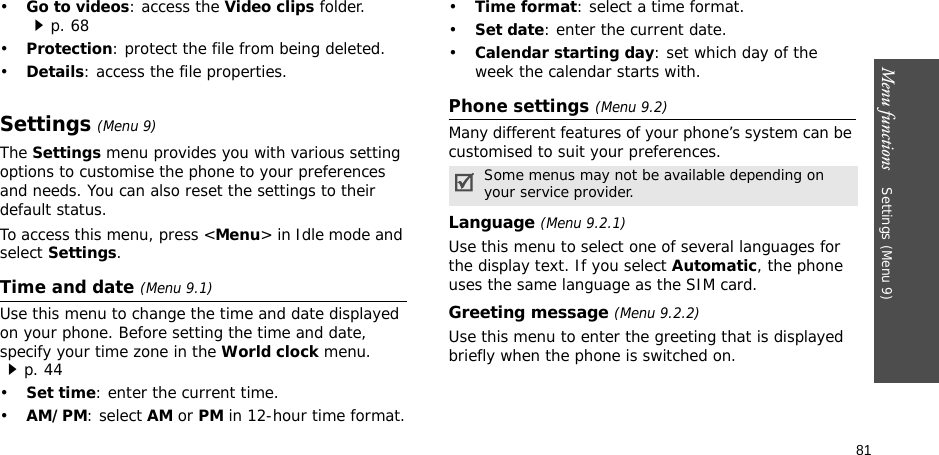81Menu functions    Settings (Menu 9)•Go to videos: access the Video clips folder.p. 68•Protection: protect the file from being deleted.•Details: access the file properties.Settings (Menu 9)The Settings menu provides you with various setting options to customise the phone to your preferences and needs. You can also reset the settings to their default status.To access this menu, press &lt;Menu&gt; in Idle mode and select Settings.Time and date (Menu 9.1)Use this menu to change the time and date displayed on your phone. Before setting the time and date, specify your time zone in the World clock menu. p. 44•Set time: enter the current time. •AM/PM: select AM or PM in 12-hour time format.•Time format: select a time format.•Set date: enter the current date.•Calendar starting day: set which day of the week the calendar starts with.Phone settings (Menu 9.2)Many different features of your phone’s system can be customised to suit your preferences.Language (Menu 9.2.1)Use this menu to select one of several languages for the display text. If you select Automatic, the phone uses the same language as the SIM card.Greeting message (Menu 9.2.2)Use this menu to enter the greeting that is displayed briefly when the phone is switched on.Some menus may not be available depending on your service provider.