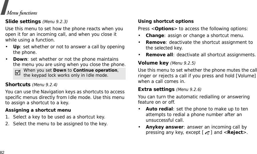 82Menu functionsSlide settings (Menu 9.2.3)Use this menu to set how the phone reacts when you open it for an incoming call, and when you close it while using a function.•Up: set whether or not to answer a call by opening the phone.•Down: set whether or not the phone maintains the menu you are using when you close the phone.Shortcuts (Menu 9.2.4)You can use the Navigation keys as shortcuts to access specific menus directly from Idle mode. Use this menu to assign a shortcut to a key.Assigning a shortcut menu1. Select a key to be used as a shortcut key.2. Select the menu to be assigned to the key.Using shortcut optionsPress &lt;Options&gt; to access the following options:•Change: assign or change a shortcut menu.•Remove: deactivate the shortcut assignment to the selected key.•Remove all: deactivate all shortcut assignments.Volume key (Menu 9.2.5)Use this menu to set whether the phone mutes the call ringer or rejects a call if you press and hold [Volume] when a call comes in.Extra settings (Menu 9.2.6)You can turn the automatic redialling or answering feature on or off.•Auto redial: set the phone to make up to ten attempts to redial a phone number after an unsuccessful call.•Anykey answer: answer an incoming call by pressing any key, except [ ] and &lt;Reject&gt;. When you set Down to Continue operation, the keypad lock works only in Idle mode.