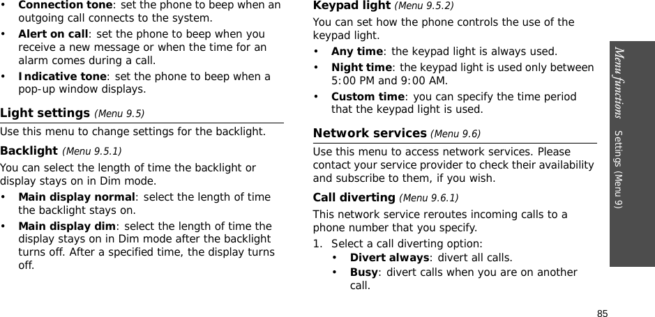 85Menu functions    Settings (Menu 9)•Connection tone: set the phone to beep when an outgoing call connects to the system.•Alert on call: set the phone to beep when you receive a new message or when the time for an alarm comes during a call.•Indicative tone: set the phone to beep when a pop-up window displays.Light settings (Menu 9.5)Use this menu to change settings for the backlight.Backlight(Menu 9.5.1)You can select the length of time the backlight or display stays on in Dim mode.•Main display normal: select the length of time the backlight stays on.•Main display dim: select the length of time the display stays on in Dim mode after the backlight turns off. After a specified time, the display turns off.Keypad light (Menu 9.5.2)You can set how the phone controls the use of the keypad light.•Any time: the keypad light is always used.•Night time: the keypad light is used only between 5:00 PM and 9:00 AM.•Custom time: you can specify the time period that the keypad light is used.Network services (Menu 9.6)Use this menu to access network services. Please contact your service provider to check their availability and subscribe to them, if you wish.Call diverting (Menu 9.6.1)This network service reroutes incoming calls to a phone number that you specify.1. Select a call diverting option:•Divert always: divert all calls.•Busy: divert calls when you are on another call.