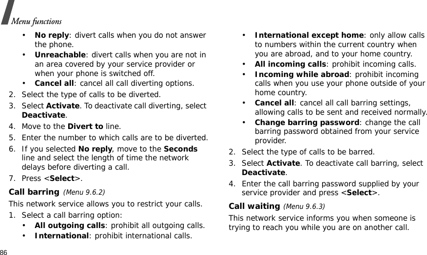 86Menu functions•No reply: divert calls when you do not answer the phone.•Unreachable: divert calls when you are not in an area covered by your service provider or when your phone is switched off.•Cancel all: cancel all call diverting options.2. Select the type of calls to be diverted.3. Select Activate. To deactivate call diverting, select Deactivate.4. Move to the Divert to line.5. Enter the number to which calls are to be diverted.6. If you selected No reply, move to the Seconds line and select the length of time the network delays before diverting a call.7. Press &lt;Select&gt;.Call barring(Menu 9.6.2)This network service allows you to restrict your calls.1. Select a call barring option:•All outgoing calls: prohibit all outgoing calls.•International: prohibit international calls.•International except home: only allow calls to numbers within the current country when you are abroad, and to your home country.•All incoming calls: prohibit incoming calls.•Incoming while abroad: prohibit incoming calls when you use your phone outside of your home country.•Cancel all: cancel all call barring settings, allowing calls to be sent and received normally.•Change barring password: change the call barring password obtained from your service provider.2. Select the type of calls to be barred. 3. Select Activate. To deactivate call barring, select Deactivate.4. Enter the call barring password supplied by your service provider and press &lt;Select&gt;.Call waiting(Menu 9.6.3)This network service informs you when someone is trying to reach you while you are on another call.