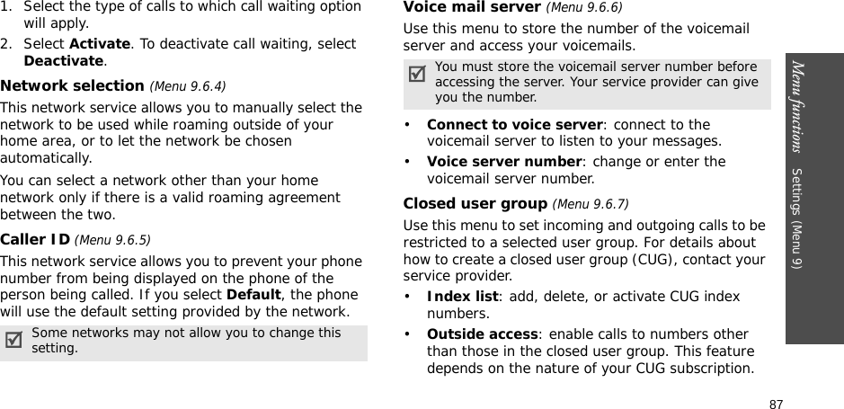 87Menu functions    Settings (Menu 9)1. Select the type of calls to which call waiting option will apply.2. Select Activate. To deactivate call waiting, select Deactivate. Network selection (Menu 9.6.4)This network service allows you to manually select the network to be used while roaming outside of your home area, or to let the network be chosen automatically. You can select a network other than your home network only if there is a valid roaming agreement between the two.Caller ID (Menu 9.6.5)This network service allows you to prevent your phone number from being displayed on the phone of the person being called. If you select Default, the phone will use the default setting provided by the network.Voice mail server (Menu 9.6.6)Use this menu to store the number of the voicemail server and access your voicemails.•Connect to voice server: connect to the voicemail server to listen to your messages.•Voice server number: change or enter the voicemail server number.Closed user group (Menu 9.6.7)Use this menu to set incoming and outgoing calls to be restricted to a selected user group. For details about how to create a closed user group (CUG), contact your service provider.•Index list: add, delete, or activate CUG index numbers. •Outside access: enable calls to numbers other than those in the closed user group. This feature depends on the nature of your CUG subscription.Some networks may not allow you to change this setting.You must store the voicemail server number before accessing the server. Your service provider can give you the number.
