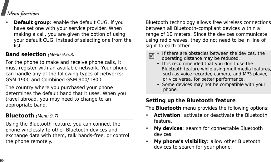 88Menu functions•Default group: enable the default CUG, if you have set one with your service provider. When making a call, you are given the option of using your default CUG, instead of selecting one from the list.Band selection (Menu 9.6.8)For the phone to make and receive phone calls, it must register with an available network. Your phone can handle any of the following types of networks: GSM 1900 and Combined GSM 900/1800.The country where you purchased your phone determines the default band that it uses. When you travel abroad, you may need to change to an appropriate band. Bluetooth (Menu 9.7) Using the Bluetooth feature, you can connect the phone wirelessly to other Bluetooth devices and exchange data with them, talk hands-free, or control the phone remotely.Bluetooth technology allows free wireless connections between all Bluetooth-compliant devices within a range of 10 meters. Since the devices communicate using radio waves, they do not need to be in line of sight to each other.Setting up the Bluetooth featureThe Bluetooth menu provides the following options:•Activation: activate or deactivate the Bluetooth feature.•My devices: search for connectable Bluetooth devices. •My phone’s visibility: allow other Bluetooth devices to search for your phone.•  If there are obstacles between the devices, the    operating distance may be reduced.•  It is recommended that you don’t use the    Bluetooth feature while using multimedia features,    such as voice recorder, camera, and MP3 player,    or vice versa, for better performance.•  Some devices may not be compatible with your      phone.