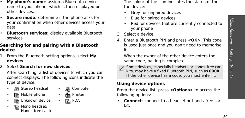 89Menu functions    Settings (Menu 9)•My phone’s name: assign a Bluetooth device name to your phone, which is then displayed on other devices.•Secure mode: determine if the phone asks for your confirmation when other devices access your data.•Bluetooth services: display available Bluetooth services. Searching for and pairing with a Bluetooth device1. From the Bluetooth setting options, select My devices.2. Select Search for new devices.After searching, a list of devices to which you can connect displays. The following icons indicate the type of device:The colour of the icon indicates the status of the the device:• Grey for unpaired devices• Blue for paired devices• Red for devices that are currently connected to your phone3. Select a device.4. Enter a Bluetooth PIN and press &lt;OK&gt;. This code is used just once and you don’t need to memorise it.When the owner of the other device enters the same code, pairing is complete.Using device optionsFrom the device list, press &lt;Options&gt; to access the following options: •Connect: connect to a headset or hands-free car kit.•  Stereo headset •  Computer•  Mobile phone •  Printer•  Unknown device •  PDA•  Mono headset/Hands-free car kitSome devices, especially headsets or hands-free car kits, may have a fixed Bluetooth PIN, such as 0000. If the other device has a code, you must enter it.
