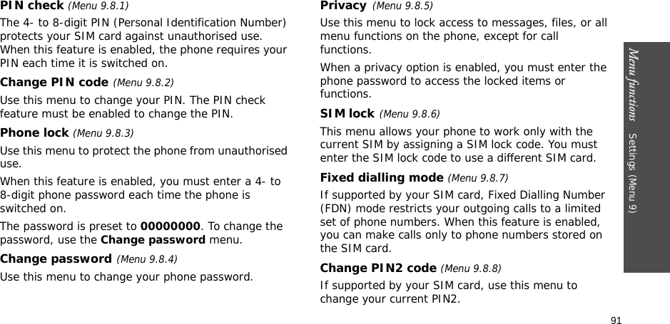 91Menu functions    Settings (Menu 9)PIN check (Menu 9.8.1)The 4- to 8-digit PIN (Personal Identification Number) protects your SIM card against unauthorised use. When this feature is enabled, the phone requires your PIN each time it is switched on.Change PIN code(Menu 9.8.2) Use this menu to change your PIN. The PIN check feature must be enabled to change the PIN.Phone lock (Menu 9.8.3) Use this menu to protect the phone from unauthorised use. When this feature is enabled, you must enter a 4- to 8-digit phone password each time the phone is switched on.The password is preset to 00000000. To change the password, use the Change password menu.Change password(Menu 9.8.4)Use this menu to change your phone password. Privacy(Menu 9.8.5)Use this menu to lock access to messages, files, or all menu functions on the phone, except for call functions. When a privacy option is enabled, you must enter the phone password to access the locked items or functions. SIM lock(Menu 9.8.6)This menu allows your phone to work only with the current SIM by assigning a SIM lock code. You must enter the SIM lock code to use a different SIM card.Fixed dialling mode (Menu 9.8.7) If supported by your SIM card, Fixed Dialling Number (FDN) mode restricts your outgoing calls to a limited set of phone numbers. When this feature is enabled, you can make calls only to phone numbers stored on the SIM card.Change PIN2 code (Menu 9.8.8)If supported by your SIM card, use this menu to change your current PIN2. 