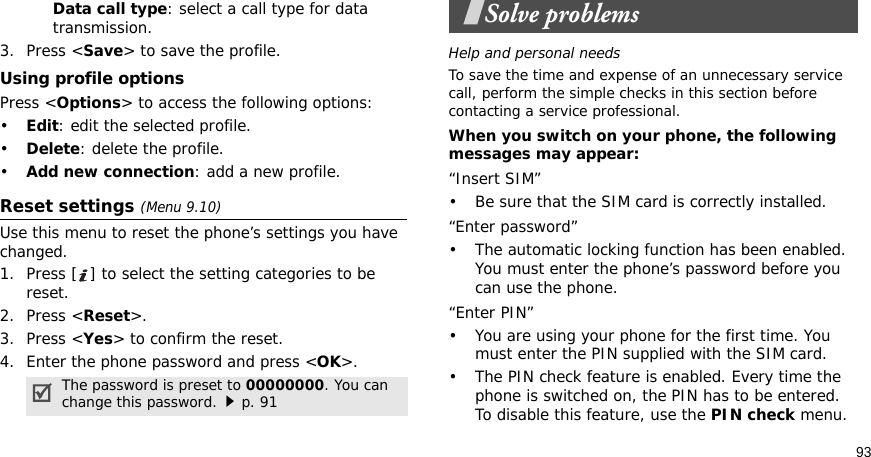93Data call type: select a call type for data transmission.3. Press &lt;Save&gt; to save the profile.Using profile optionsPress &lt;Options&gt; to access the following options:•Edit: edit the selected profile.•Delete: delete the profile.•Add new connection: add a new profile.Reset settings (Menu 9.10) Use this menu to reset the phone’s settings you have changed.1. Press [ ] to select the setting categories to be reset. 2. Press &lt;Reset&gt;.3. Press &lt;Yes&gt; to confirm the reset.4. Enter the phone password and press &lt;OK&gt;.Solve problemsHelp and personal needsTo save the time and expense of an unnecessary service call, perform the simple checks in this section before contacting a service professional.When you switch on your phone, the following messages may appear:“Insert SIM”• Be sure that the SIM card is correctly installed.“Enter password”• The automatic locking function has been enabled. You must enter the phone’s password before you can use the phone.“Enter PIN”• You are using your phone for the first time. You must enter the PIN supplied with the SIM card.• The PIN check feature is enabled. Every time the phone is switched on, the PIN has to be entered. To disable this feature, use the PIN check menu.The password is preset to 00000000. You can change this password.p. 91
