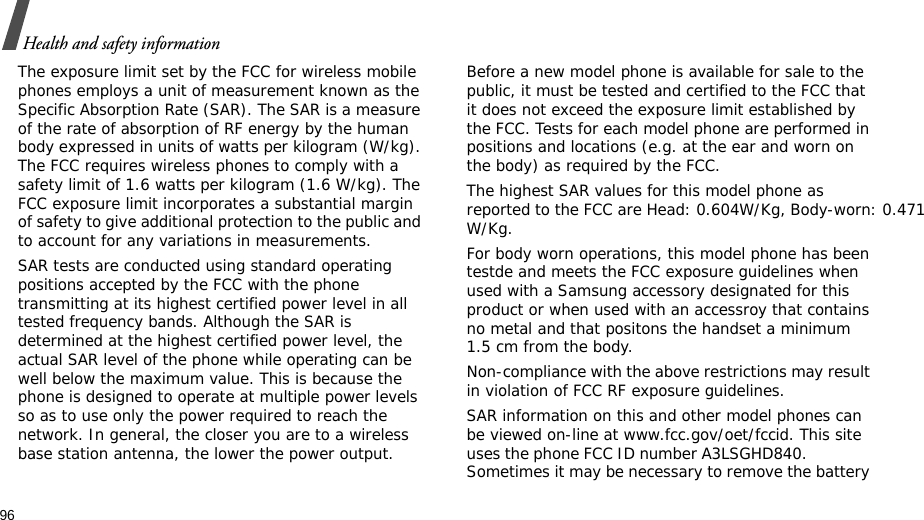 96Health and safety informationThe exposure limit set by the FCC for wireless mobile phones employs a unit of measurement known as the Specific Absorption Rate (SAR). The SAR is a measure of the rate of absorption of RF energy by the human body expressed in units of watts per kilogram (W/kg). The FCC requires wireless phones to comply with a safety limit of 1.6 watts per kilogram (1.6 W/kg). The FCC exposure limit incorporates a substantial margin of safety to give additional protection to the public and to account for any variations in measurements.SAR tests are conducted using standard operating positions accepted by the FCC with the phone transmitting at its highest certified power level in all tested frequency bands. Although the SAR is determined at the highest certified power level, the actual SAR level of the phone while operating can be well below the maximum value. This is because the phone is designed to operate at multiple power levels so as to use only the power required to reach the network. In general, the closer you are to a wireless base station antenna, the lower the power output.Before a new model phone is available for sale to the public, it must be tested and certified to the FCC that it does not exceed the exposure limit established by the FCC. Tests for each model phone are performed in positions and locations (e.g. at the ear and worn on the body) as required by the FCC. The highest SAR values for this model phone as reported to the FCC are Head: 0.604W/Kg, Body-worn: 0.471W/Kg.For body worn operations, this model phone has been testde and meets the FCC exposure guidelines when used with a Samsung accessory designated for this product or when used with an accessroy that contains no metal and that positons the handset a minimum 1.5 cm from the body.Non-compliance with the above restrictions may result in violation of FCC RF exposure guidelines.SAR information on this and other model phones can be viewed on-line at www.fcc.gov/oet/fccid. This site uses the phone FCC ID number A3LSGHD840.               Sometimes it may be necessary to remove the battery 