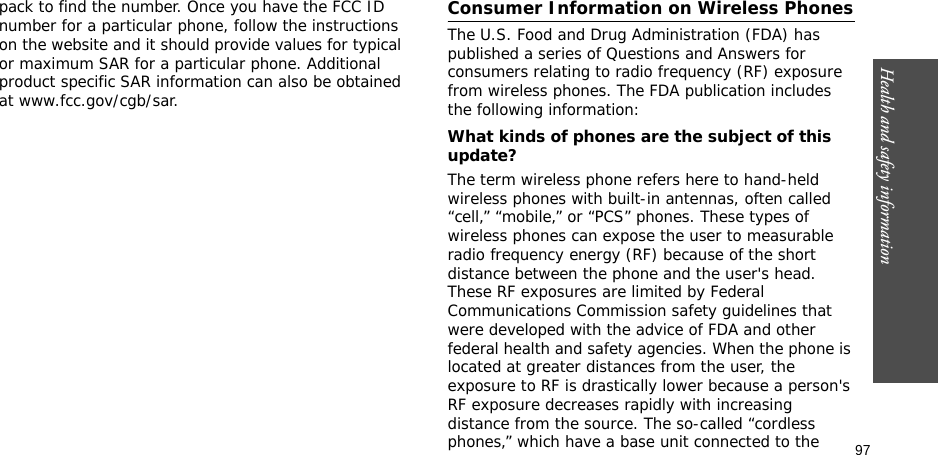 97Health and safety informationpack to find the number. Once you have the FCC ID number for a particular phone, follow the instructions on the website and it should provide values for typical or maximum SAR for a particular phone. Additional product specific SAR information can also be obtained at www.fcc.gov/cgb/sar.Consumer Information on Wireless PhonesThe U.S. Food and Drug Administration (FDA) has published a series of Questions and Answers for consumers relating to radio frequency (RF) exposure from wireless phones. The FDA publication includes the following information:What kinds of phones are the subject of this update?The term wireless phone refers here to hand-held wireless phones with built-in antennas, often called “cell,” “mobile,” or “PCS” phones. These types of wireless phones can expose the user to measurable radio frequency energy (RF) because of the short distance between the phone and the user&apos;s head. These RF exposures are limited by Federal Communications Commission safety guidelines that were developed with the advice of FDA and other federal health and safety agencies. When the phone is located at greater distances from the user, the exposure to RF is drastically lower because a person&apos;s RF exposure decreases rapidly with increasing distance from the source. The so-called “cordless phones,” which have a base unit connected to the 