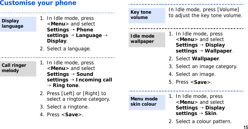 15Customise your phone1. In Idle mode, press &lt;Menu&gt; and select Settings → Phone settings → Language → Display.2. Select a language.1. In Idle mode, press &lt;Menu&gt; and select Settings → Sound settings → Incoming call → Ring tone.2. Press [Left] or [Right] to select a ringtone category.3. Select a ringtone.4. Press &lt;Save&gt;.Display languageCall ringer melodyIn Idle mode, press [Volume] to adjust the key tone volume.1. In Idle mode, press &lt;Menu&gt; and select Settings → Display settings → Wallpaper.2. Select Wallpaper.3. Select an image category.4. Select an image.5. Press &lt;Save&gt;. 1. In Idle mode, press &lt;Menu&gt; and select Settings → Display settings → Skin.2. Select a colour pattern.Key tone volumeIdle mode wallpaperMenu mode skin colour