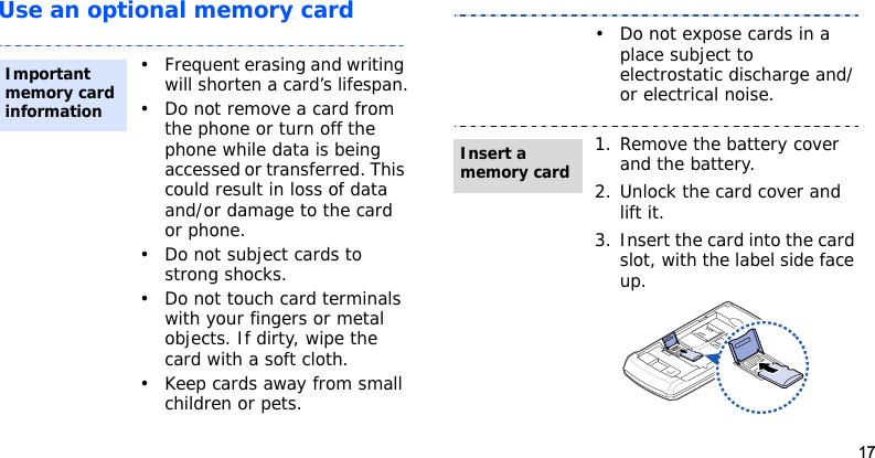 17Use an optional memory card• Frequent erasing and writing will shorten a card’s lifespan.• Do not remove a card from the phone or turn off the phone while data is being accessed or transferred. This could result in loss of data and/or damage to the card or phone.• Do not subject cards to strong shocks.• Do not touch card terminals with your fingers or metal objects. If dirty, wipe the card with a soft cloth.• Keep cards away from small children or pets.Important memory card information• Do not expose cards in a place subject to electrostatic discharge and/or electrical noise.1. Remove the battery cover and the battery.2. Unlock the card cover and lift it.3. Insert the card into the card slot, with the label side face up.Insert a memory card