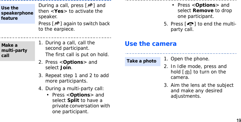 19Use the cameraDuring a call, press [ ] and then &lt;Yes&gt; to activate the speaker.Press [ ] again to switch back to the earpiece.1. During a call, call the second participant.The first call is put on hold.2. Press &lt;Options&gt; and select Join.3. Repeat step 1 and 2 to add more participants.4. During a multi-party call:• Press &lt;Options&gt; and select Split to have a private conversation with one participant. Use the speakerphone featureMake a multi-party call•Press &lt;Options&gt; and select Remove to drop one participant.5. Press [ ] to end the multi-party call.1. Open the phone.2. In Idle mode, press and hold [ ] to turn on the camera.3. Aim the lens at the subject and make any desired adjustments.Take a photo