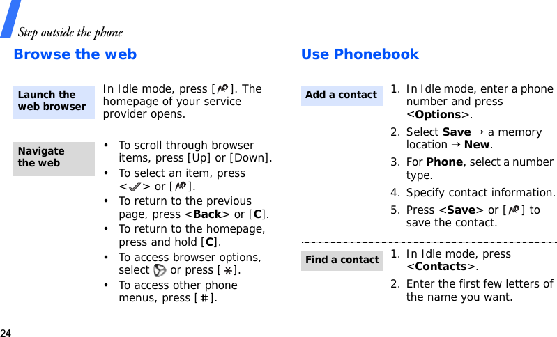Step outside the phone24Browse the web Use PhonebookIn Idle mode, press [ ]. The homepage of your service provider opens.• To scroll through browser items, press [Up] or [Down].• To select an item, press &lt;&gt; or [].• To return to the previous page, press &lt;Back&gt; or [C].• To return to the homepage, press and hold [C].• To access browser options, select   or press [ ].• To access other phone menus, press [ ].Launch the web browserNavigate the web1. In Idle mode, enter a phone number and press &lt;Options&gt;.2. Select Save → a memory location → New.3. For Phone, select a number type.4. Specify contact information.5. Press &lt;Save&gt; or [ ] to save the contact.1. In Idle mode, press &lt;Contacts&gt;.2. Enter the first few letters of the name you want.Add a contactFind a contact