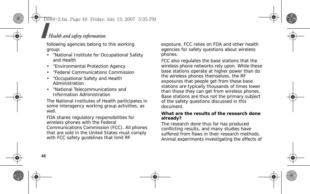 Health and safety information48following agencies belong to this working group:• “National Institute for Occupational Safety and Health• “Environmental Protection Agency• “Federal Communications Commission• “Occupational Safety and Health Administration• “National Telecommunications and Information AdministrationThe National Institutes of Health participates in some interagency working group activities, as well.FDA shares regulatory responsibilities for wireless phones with the Federal Communications Commission (FCC). All phones that are sold in the United States must comply with FCC safety guidelines that limit RF exposure. FCC relies on FDA and other health agencies for safety questions about wireless phones.FCC also regulates the base stations that the wireless phone networks rely upon. While these base stations operate at higher power than do the wireless phones themselves, the RF exposures that people get from these base stations are typically thousands of times lower than those they can get from wireless phones. Base stations are thus not the primary subject of the safety questions discussed in this document.What are the results of the research done already?The research done thus far has produced conflicting results, and many studies have suffered from flaws in their research methods. Animal experiments investigating the effects of D888-2.fm  Page 48  Friday, July 13, 2007  5:35 PM