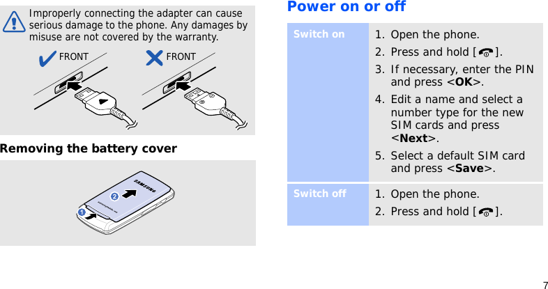 7Removing the battery coverPower on or offImproperly connecting the adapter can cause  serious damage to the phone. Any damages by misuse are not covered by the warranty.FRONT FRONTSwitch on1. Open the phone.2. Press and hold [ ].3. If necessary, enter the PIN and press &lt;OK&gt;.4. Edit a name and select a number type for the new SIM cards and press &lt;Next&gt;.5. Select a default SIM card and press &lt;Save&gt;.Switch off1. Open the phone.2. Press and hold [ ].
