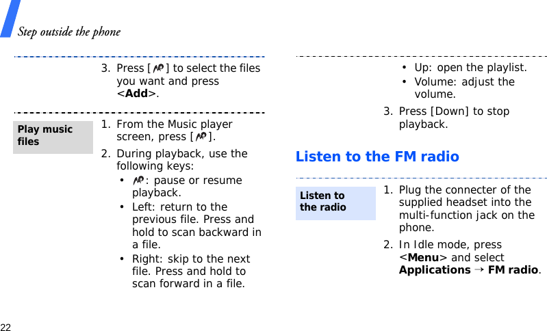 Step outside the phone22Listen to the FM radio3. Press [ ] to select the files you want and press &lt;Add&gt;.1. From the Music player screen, press [ ].2. During playback, use the following keys:• : pause or resume playback.• Left: return to the previous file. Press and hold to scan backward in a file.• Right: skip to the next file. Press and hold to scan forward in a file.Play music files• Up: open the playlist.• Volume: adjust the volume.3. Press [Down] to stop playback.1. Plug the connecter of the supplied headset into the multi-function jack on the phone.2. In Idle mode, press &lt;Menu&gt; and select Applications → FM radio.Listen to the radio